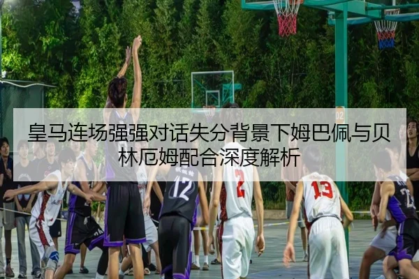 皇马连场强强对话失分背景下姆巴佩与贝林厄姆配合深度解析